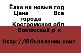 Ёлка на новый год › Цена ­ 30 000 - Все города  »    . Костромская обл.,Вохомский р-н